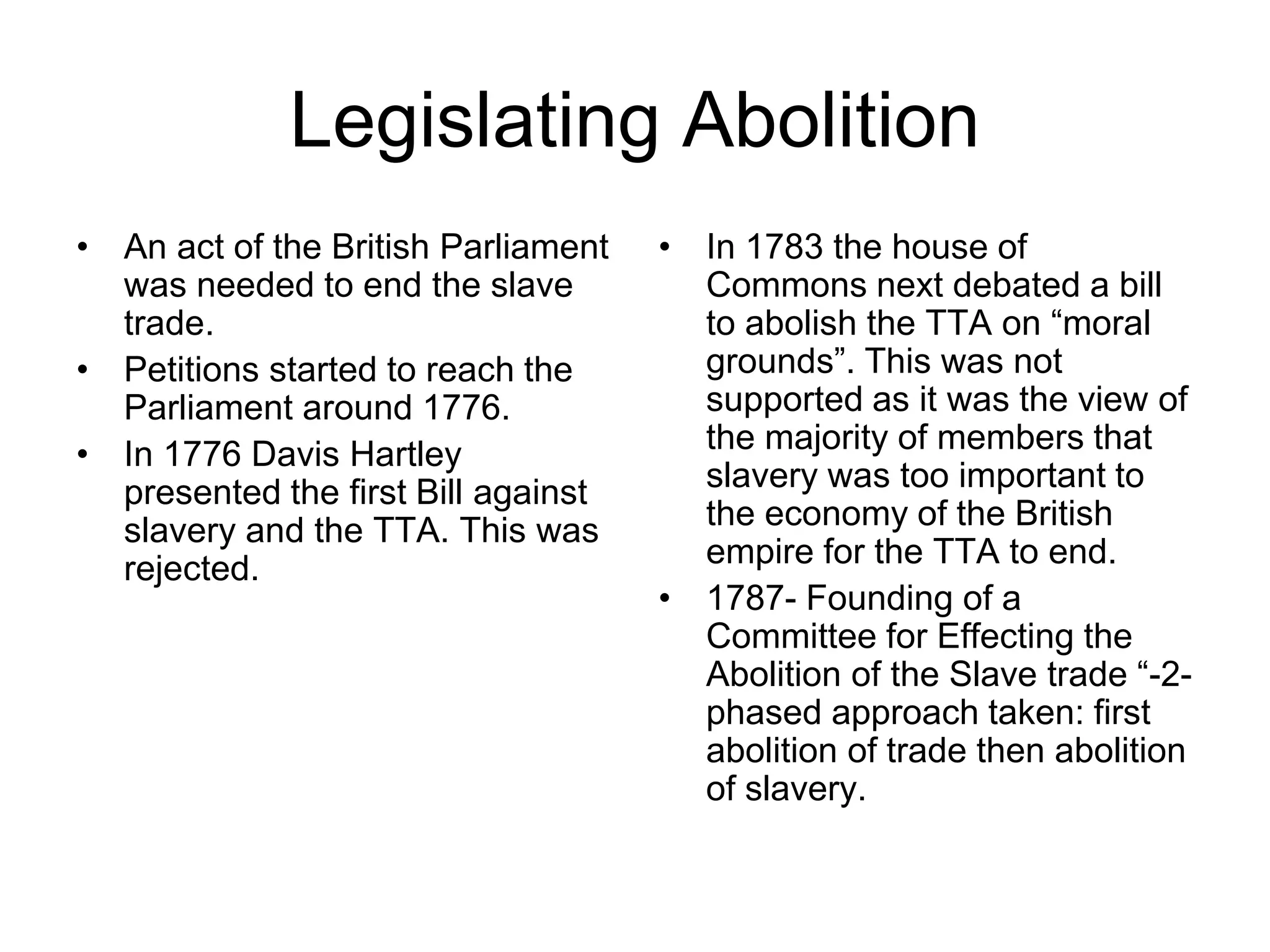 Legislating Abolition
• An act of the British Parliament
was needed to end the slave
trade.
• Petitions started to reach the
Parliament around 1776.
• In 1776 Davis Hartley
presented the first Bill against
slavery and the TTA. This was
rejected.
• In 1783 the house of
Commons next debated a bill
to abolish the TTA on “moral
grounds”. This was not
supported as it was the view of
the majority of members that
slavery was too important to
the economy of the British
empire for the TTA to end.
• 1787- Founding of a
Committee for Effecting the
Abolition of the Slave trade “-2-
phased approach taken: first
abolition of trade then abolition
of slavery.
 