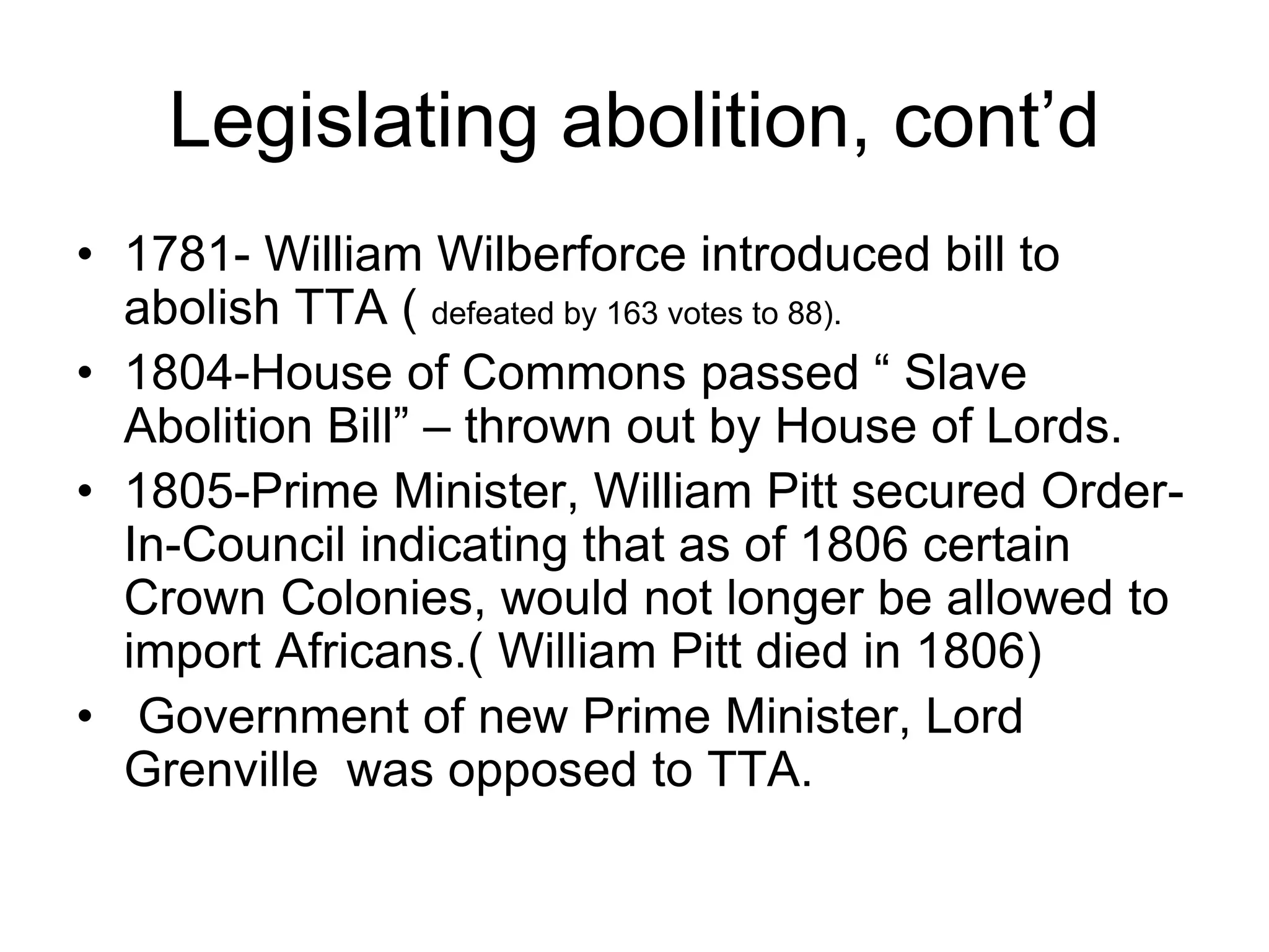 Legislating abolition, cont’d
• 1781- William Wilberforce introduced bill to
abolish TTA ( defeated by 163 votes to 88).
• 1804-House of Commons passed “ Slave
Abolition Bill” – thrown out by House of Lords.
• 1805-Prime Minister, William Pitt secured Order-
In-Council indicating that as of 1806 certain
Crown Colonies, would not longer be allowed to
import Africans.( William Pitt died in 1806)
• Government of new Prime Minister, Lord
Grenville was opposed to TTA.
 