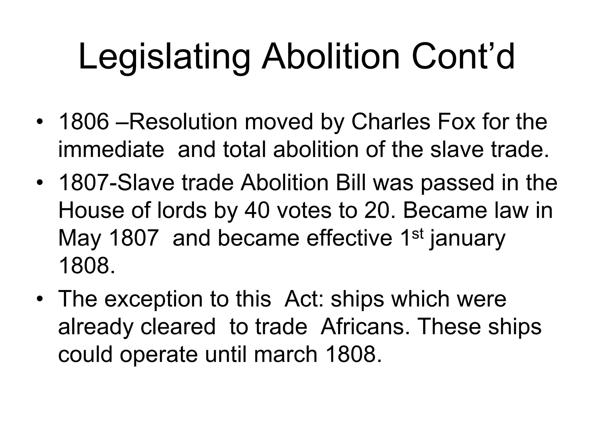 Legislating Abolition Cont’d
• 1806 –Resolution moved by Charles Fox for the
immediate and total abolition of the slave trade.
• 1807-Slave trade Abolition Bill was passed in the
House of lords by 40 votes to 20. Became law in
May 1807 and became effective 1st january
1808.
• The exception to this Act: ships which were
already cleared to trade Africans. These ships
could operate until march 1808.
 