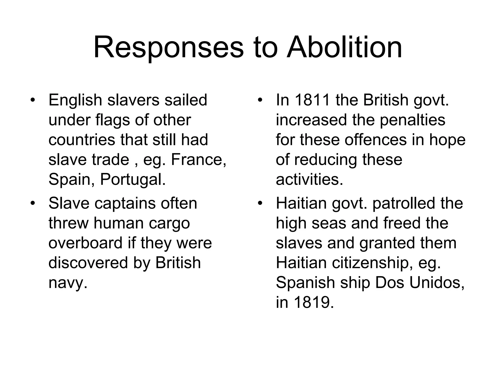 Responses to Abolition
• English slavers sailed
under flags of other
countries that still had
slave trade , eg. France,
Spain, Portugal.
• Slave captains often
threw human cargo
overboard if they were
discovered by British
navy.
• In 1811 the British govt.
increased the penalties
for these offences in hope
of reducing these
activities.
• Haitian govt. patrolled the
high seas and freed the
slaves and granted them
Haitian citizenship, eg.
Spanish ship Dos Unidos,
in 1819.
 