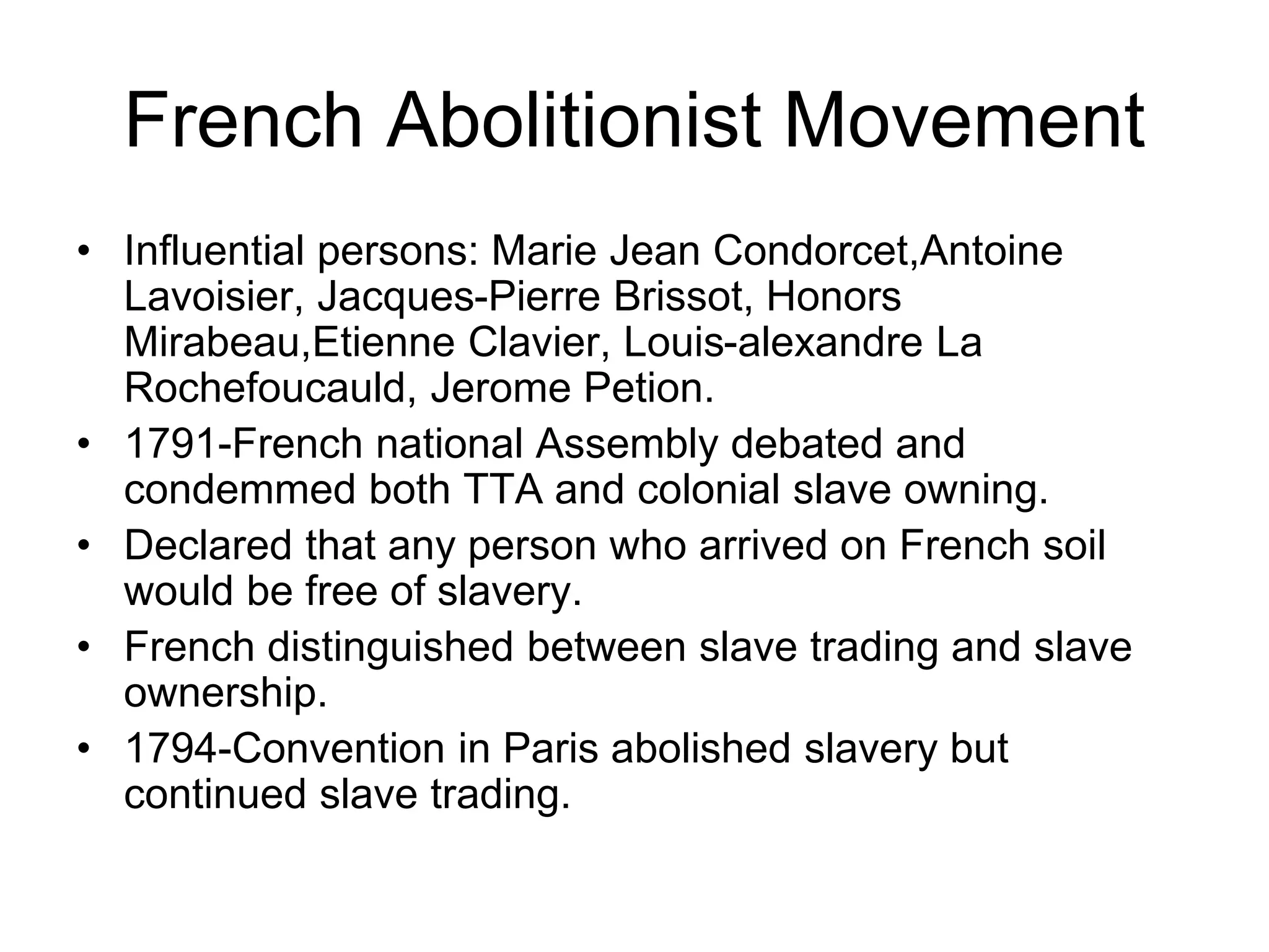 French Abolitionist Movement
• Influential persons: Marie Jean Condorcet,Antoine
Lavoisier, Jacques-Pierre Brissot, Honors
Mirabeau,Etienne Clavier, Louis-alexandre La
Rochefoucauld, Jerome Petion.
• 1791-French national Assembly debated and
condemmed both TTA and colonial slave owning.
• Declared that any person who arrived on French soil
would be free of slavery.
• French distinguished between slave trading and slave
ownership.
• 1794-Convention in Paris abolished slavery but
continued slave trading.
 