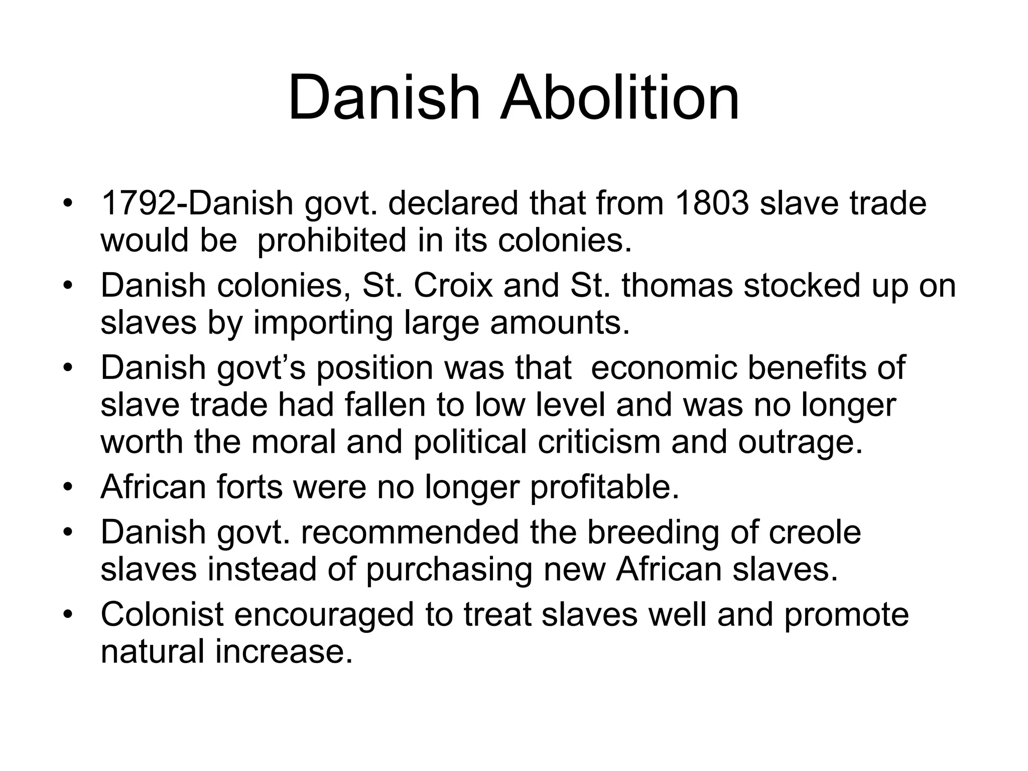 Danish Abolition
• 1792-Danish govt. declared that from 1803 slave trade
would be prohibited in its colonies.
• Danish colonies, St. Croix and St. thomas stocked up on
slaves by importing large amounts.
• Danish govt’s position was that economic benefits of
slave trade had fallen to low level and was no longer
worth the moral and political criticism and outrage.
• African forts were no longer profitable.
• Danish govt. recommended the breeding of creole
slaves instead of purchasing new African slaves.
• Colonist encouraged to treat slaves well and promote
natural increase.
 