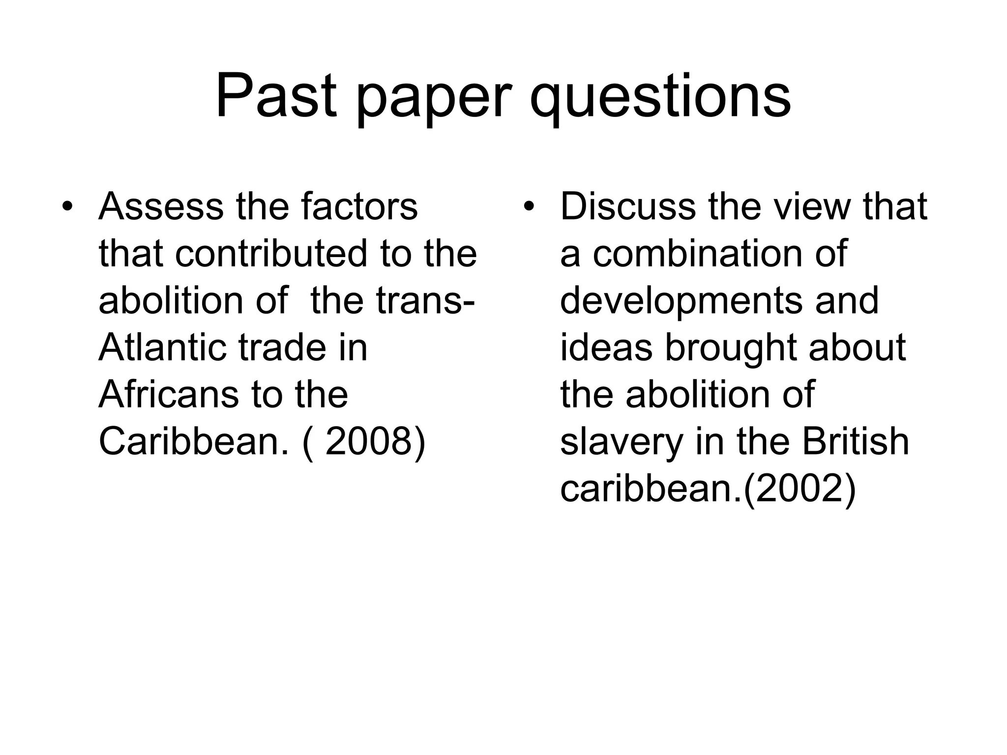 Past paper questions
• Assess the factors
that contributed to the
abolition of the trans-
Atlantic trade in
Africans to the
Caribbean. ( 2008)
• Discuss the view that
a combination of
developments and
ideas brought about
the abolition of
slavery in the British
caribbean.(2002)
 