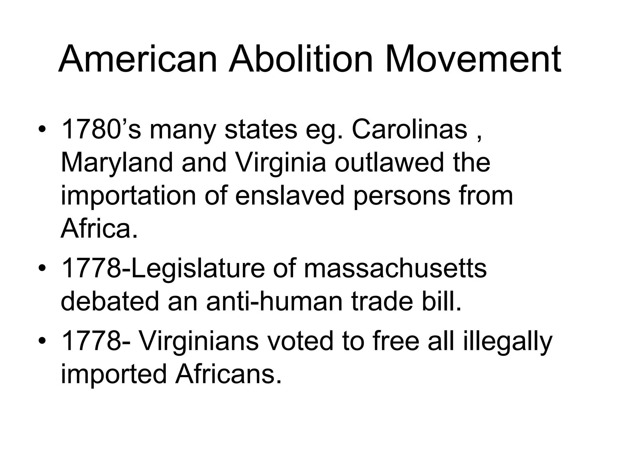 American Abolition Movement
• 1780’s many states eg. Carolinas ,
Maryland and Virginia outlawed the
importation of enslaved persons from
Africa.
• 1778-Legislature of massachusetts
debated an anti-human trade bill.
• 1778- Virginians voted to free all illegally
imported Africans.
 