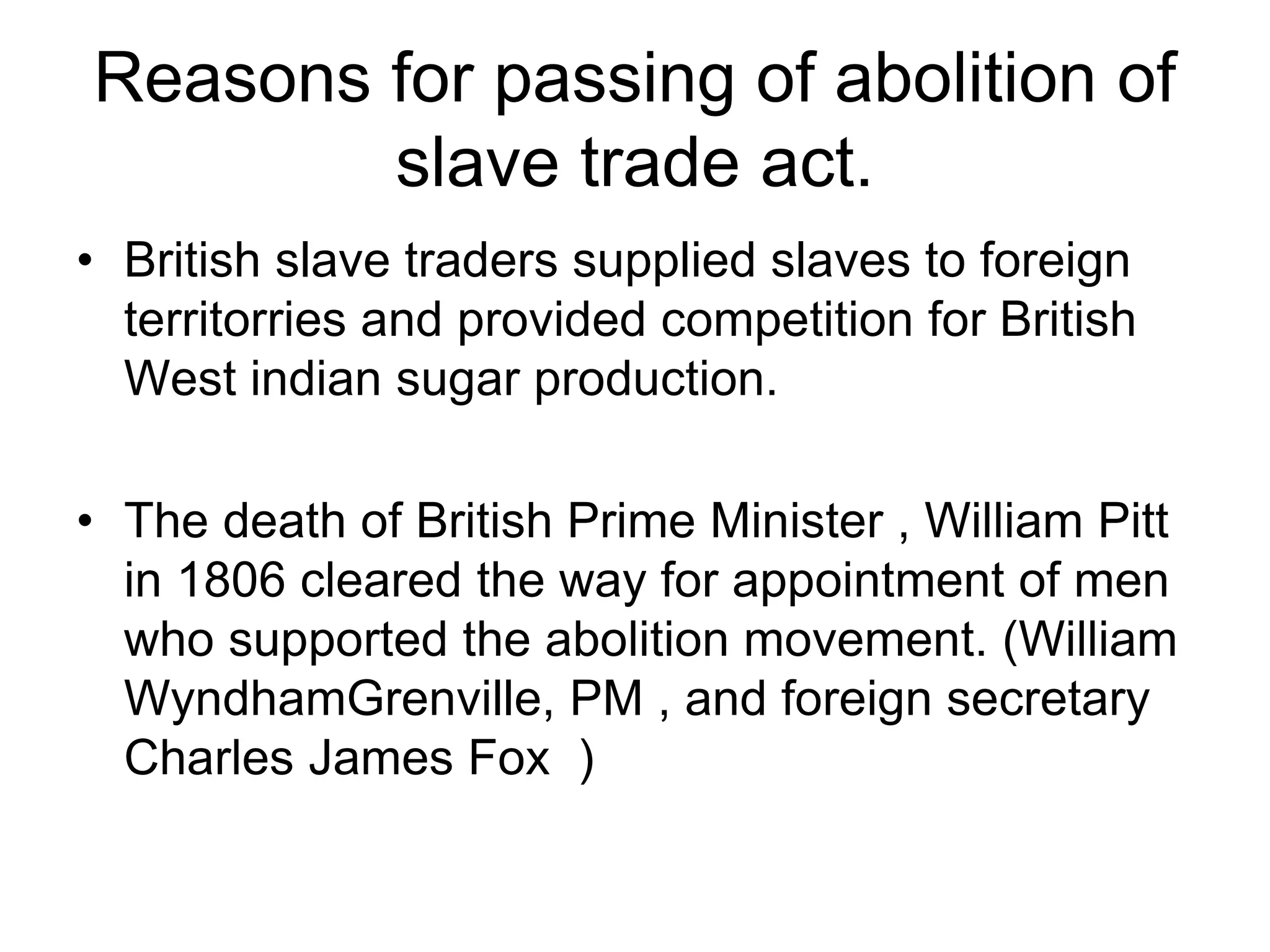 Reasons for passing of abolition of
slave trade act.
• British slave traders supplied slaves to foreign
territorries and provided competition for British
West indian sugar production.
• The death of British Prime Minister , William Pitt
in 1806 cleared the way for appointment of men
who supported the abolition movement. (William
WyndhamGrenville, PM , and foreign secretary
Charles James Fox )
 