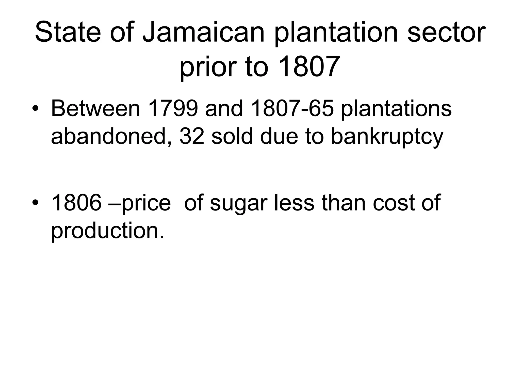 State of Jamaican plantation sector
prior to 1807
• Between 1799 and 1807-65 plantations
abandoned, 32 sold due to bankruptcy
• 1806 –price of sugar less than cost of
production.
 