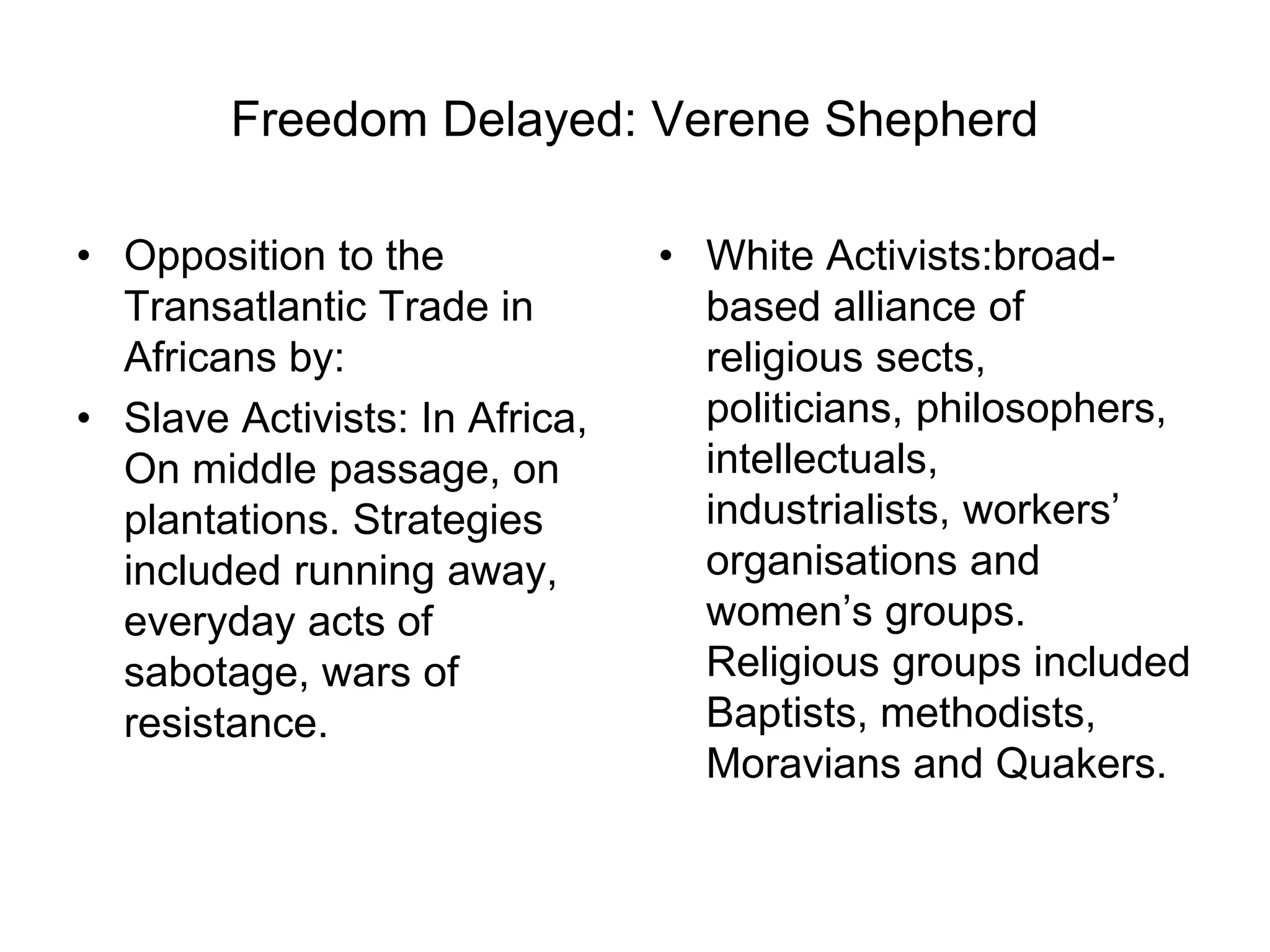 Freedom Delayed: Verene Shepherd
• Opposition to the
Transatlantic Trade in
Africans by:
• Slave Activists: In Africa,
On middle passage, on
plantations. Strategies
included running away,
everyday acts of
sabotage, wars of
resistance.
• White Activists:broad-
based alliance of
religious sects,
politicians, philosophers,
intellectuals,
industrialists, workers’
organisations and
women’s groups.
Religious groups included
Baptists, methodists,
Moravians and Quakers.
 