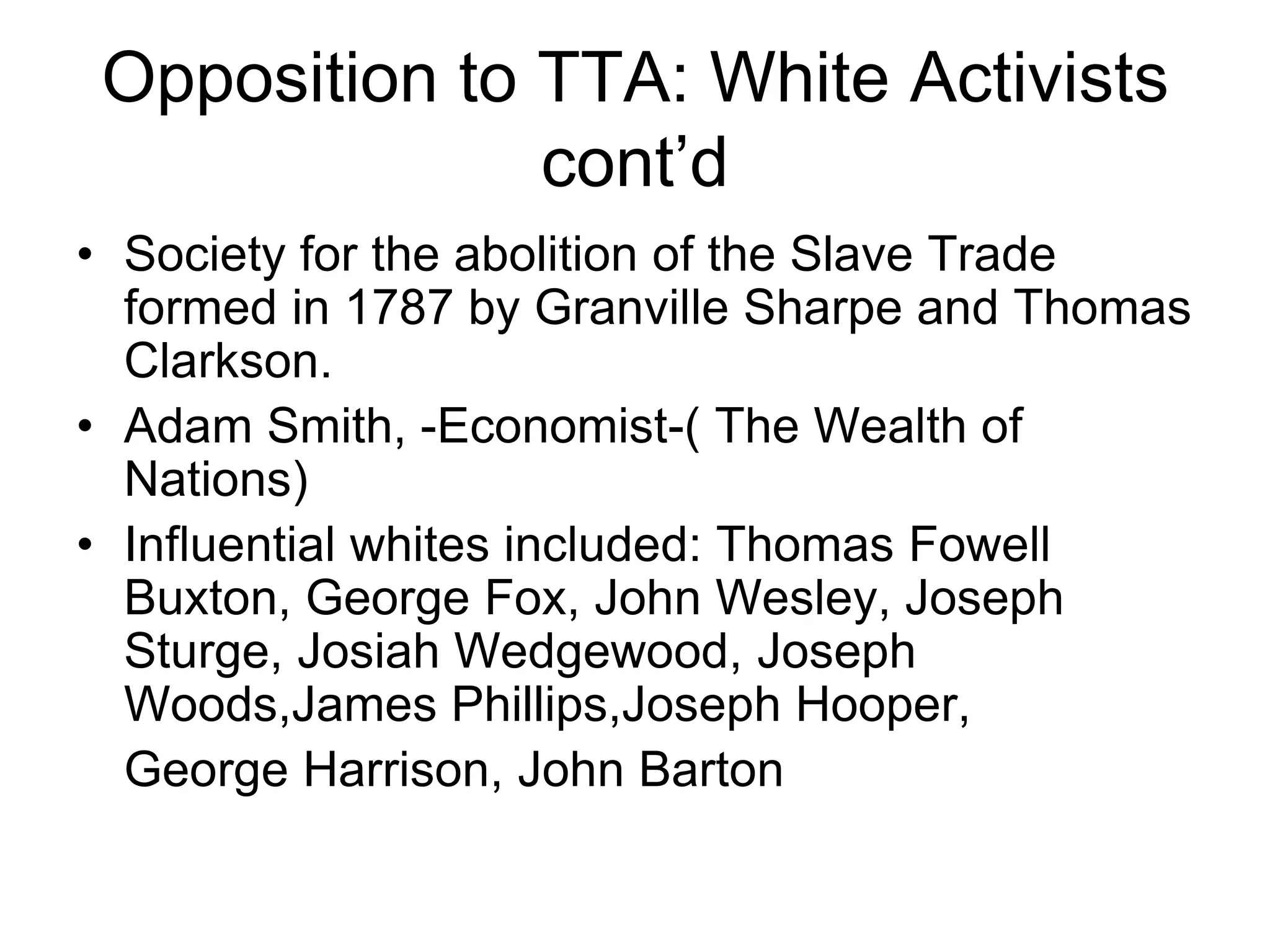 Opposition to TTA: White Activists
cont’d
• Society for the abolition of the Slave Trade
formed in 1787 by Granville Sharpe and Thomas
Clarkson.
• Adam Smith, -Economist-( The Wealth of
Nations)
• Influential whites included: Thomas Fowell
Buxton, George Fox, John Wesley, Joseph
Sturge, Josiah Wedgewood, Joseph
Woods,James Phillips,Joseph Hooper,
George Harrison, John Barton
 