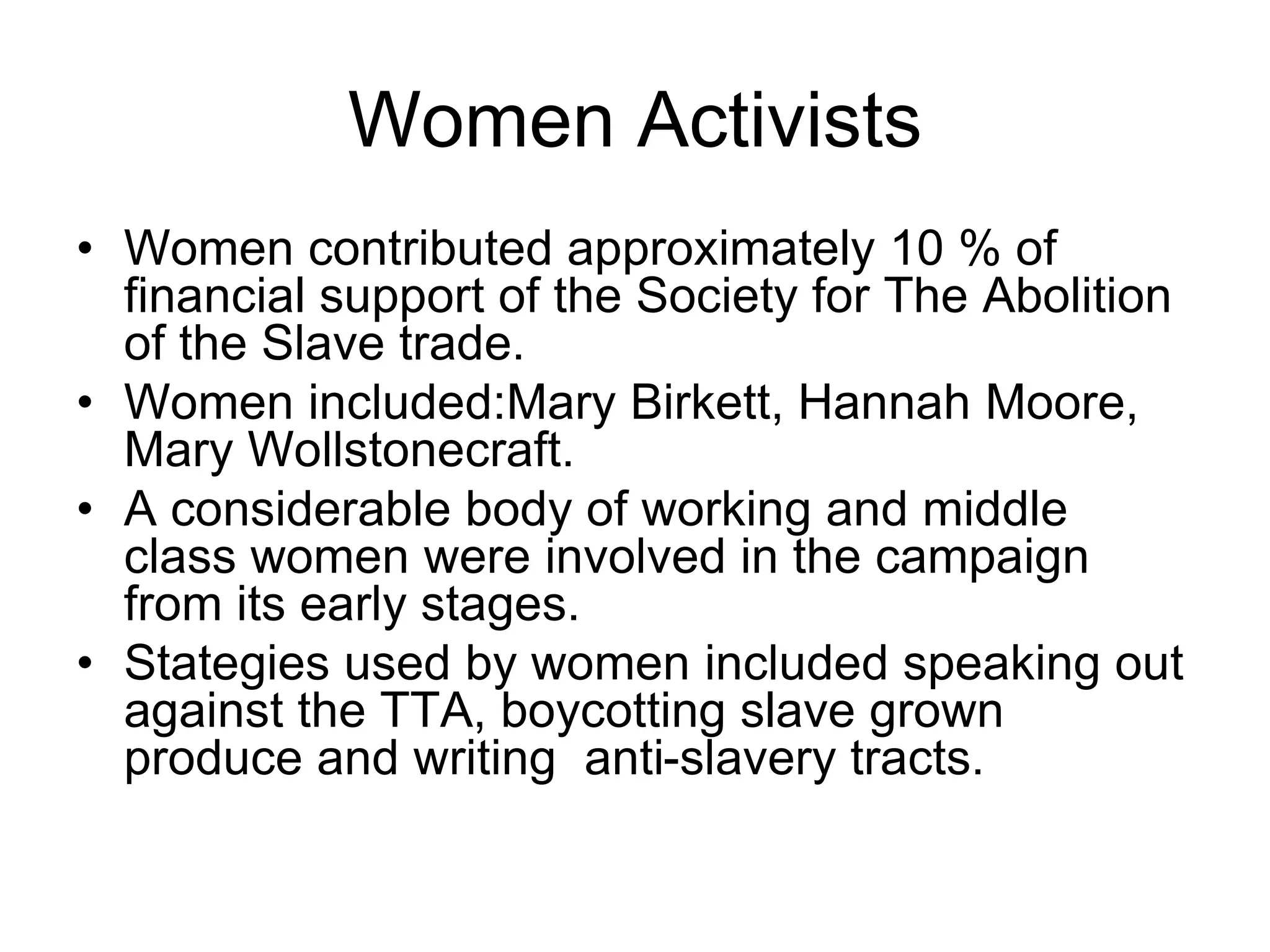 Women Activists
• Women contributed approximately 10 % of
financial support of the Society for The Abolition
of the Slave trade.
• Women included:Mary Birkett, Hannah Moore,
Mary Wollstonecraft.
• A considerable body of working and middle
class women were involved in the campaign
from its early stages.
• Stategies used by women included speaking out
against the TTA, boycotting slave grown
produce and writing anti-slavery tracts.
 