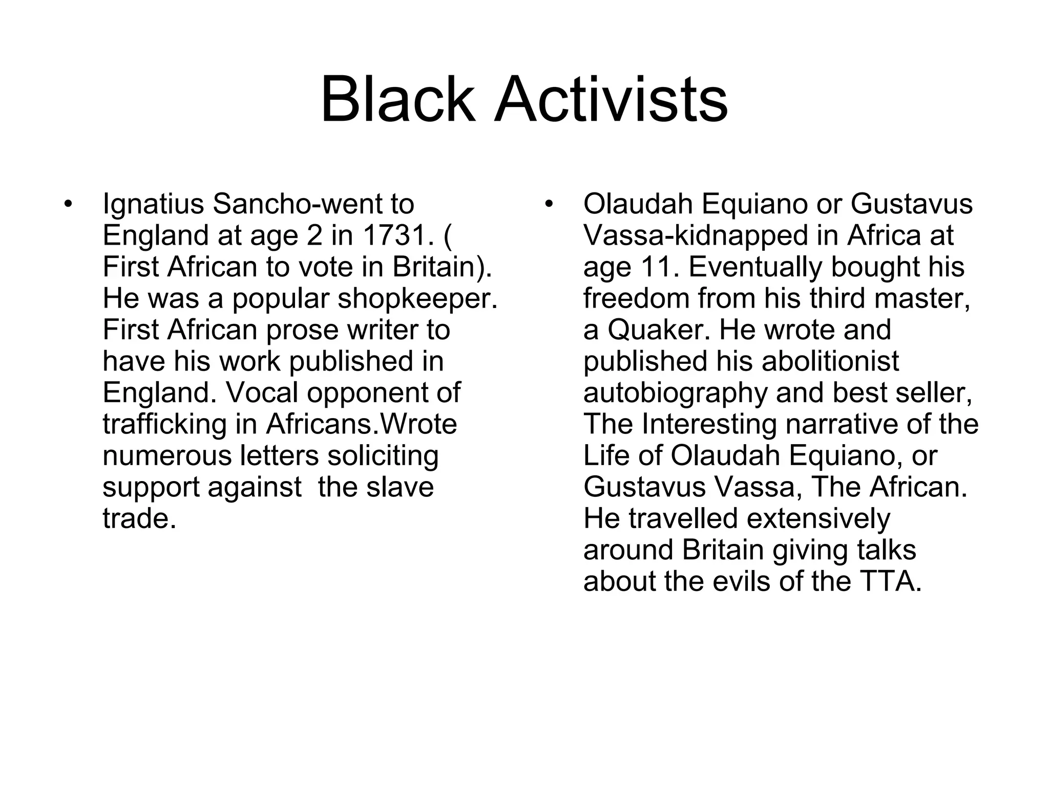Black Activists
• Ignatius Sancho-went to
England at age 2 in 1731. (
First African to vote in Britain).
He was a popular shopkeeper.
First African prose writer to
have his work published in
England. Vocal opponent of
trafficking in Africans.Wrote
numerous letters soliciting
support against the slave
trade.
• Olaudah Equiano or Gustavus
Vassa-kidnapped in Africa at
age 11. Eventually bought his
freedom from his third master,
a Quaker. He wrote and
published his abolitionist
autobiography and best seller,
The Interesting narrative of the
Life of Olaudah Equiano, or
Gustavus Vassa, The African.
He travelled extensively
around Britain giving talks
about the evils of the TTA.
 