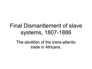 Final Dismantlement of slave
systems, 1807-1886
The abolition of the trans-atlantic
trade in Africans.
 