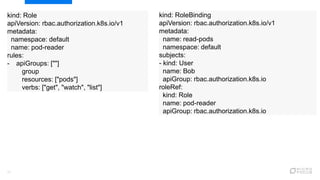 17
kind: RoleBinding
apiVersion: rbac.authorization.k8s.io/v1
metadata:
name: read-pods
namespace: default
subjects:
- kind: User
name: Bob
apiGroup: rbac.authorization.k8s.io
roleRef:
kind: Role
name: pod-reader
apiGroup: rbac.authorization.k8s.io
kind: Role
apiVersion: rbac.authorization.k8s.io/v1
metadata:
namespace: default
name: pod-reader
rules:
- apiGroups: [""]
group
resources: ["pods"]
verbs: ["get", "watch", "list"]
 