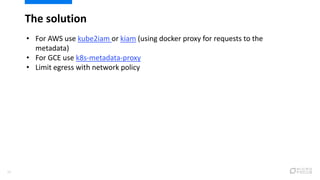 The solution
24
• For AWS use kube2iam or kiam (using docker proxy for requests to the
metadata)
• For GCE use k8s-metadata-proxy
• Limit egress with network policy
 