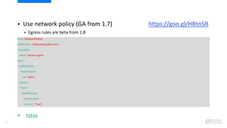 25
 Use network policy (GA from 1.7) https://goo.gl/HRtn5B
 Egress rules are beta from 1.8
kind: NetworkPolicy
apiVersion: networking.k8s.io/v1
metadata:
name: access-nginx
spec:
podSelector:
matchLabels:
run: nginx
ingress:
- from:
- podSelector:
matchLabels:
access: "true"
• Istio
 