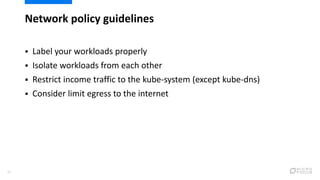 Network policy guidelines
26
 Label your workloads properly
 Isolate workloads from each other
 Restrict income traffic to the kube-system (except kube-dns)
 Consider limit egress to the internet
 