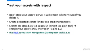 Treat your secrets with respect
28
 Don’t store your secrets on Git, it will remain in history even If you
delete it.
 Create dedicated secrets for dev and prod environments
 Secrets are stored at etcd as base64 (almost like plain text) 
encrypt your secrets (K8S encryption –alpha 1.7)
 Use Vault as you secret management (starting from Vault 0.8.3)
 