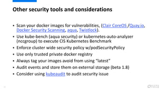 Other security tools and considerations
35
 Scan your docker images for vulnerabilities, (Clair CoreOS /Quay.io,
Docker Security Scanning, aqua, Twistlock).
 Use kube-bench (aqua security) or kubernetes-auto-analyzer
(nccgroup) to execute CIS Kubernetes Benchmark
 Enforce cluster wide security policy w/podSecurityPolicy
 Use only trusted private docker registry
 Always tag your images avoid from using “latest”
 Audit events and store them on external storage (beta 1.8)
 Consider using kubeaudit to audit security issue
 