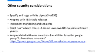 Other security considerations
37
 Specify an image with its digest (SHA256)
 Keep up with K8S stable releases
 Implement monitoring and set alerts
 Don’t run “kubectl create –f <some unknown URL to some unknown
yamls>
 Keep updated with new security vulnerabilities from the google
group “kubernetes-announces”
https://groups.google.com/forum/#!forum/kubernetes-announce
 