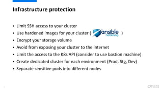 Infrastructure protection
7
 Limit SSH access to your cluster
 Use hardened images for your cluster ( )
 Encrypt your storage volume
 Avoid from exposing your cluster to the internet
 Limit the access to the K8s API (consider to use bastion machine)
 Create dedicated cluster for each environment (Prod, Stg, Dev)
 Separate sensitive pods into different nodes
 