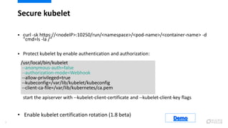 Secure kubelet
9
 curl -sk https://<nodeIP>:10250/run/<namespace>/<pod-name>/<container-name> -d
"cmd=ls -la /“
 Protect kubelet by enable authentication and authorization:
start the apiserver with --kubelet-client-certificate and --kubelet-client-key flags
/usr/local/bin/kubelet
--anonymous-auth=false
--authorization-mode=Webhook
--allow-privileged=true
--kubeconfig=/var/lib/kubelet/kubeconfig
--client-ca-file=/var/lib/kubernetes/ca.pem
• Enable kubelet certification rotation (1.8 beta)
 