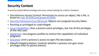 Security Context
A security context defines privilege and access control settings for a Pod or Container
29
 Discretionary Access Control: Permission to access an object, like a file, is
based on user ID (UID) and group ID (GID).
 Security Enhanced Linux (SELinux): Objects are assigned security labels.
 Running as privileged or unprivileged.
 Linux Capabilities: Give a process some privileges, but not all the privileges
of the root user.
 AppArmor: Use program profiles to restrict the capabilities of individual
programs.
 Seccomp: Limit a process’s access to open file descriptors.
 AllowPrivilegeEscalation: Controls whether a process can gain more
privileges than its parent process.
 