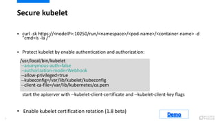 Secure kubelet
9
 curl -sk https://<nodeIP>:10250/run/<namespace>/<pod-name>/<container-name> -d
"cmd=ls -la /“
 Protect...