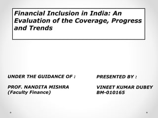 Financial Inclusion in India: An
  Evaluation of the Coverage, Progress
  and Trends




UNDER THE GUIDANCE OF :   PRESENTED BY :

PROF. NANDITA MISHRA      VINEET KUMAR DUBEY
(Faculty Finance)         BM-010165
 