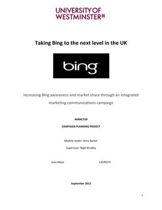 Taking Bing to the next level in the UK




Increasing Bing awareness and market share through an integrated
              marketing communications campaign


                                    4MMC7A9

                       CAMPAIGN PLANNING PROJECT



                            Module leader: Anne Barker

                             Supervisor: Nigel Bradley



               Juan Mejia                                13549275




                                 September 2012



                                                                    1
 