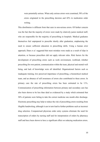 10
were potentially serious. When only serious errors were examined, 58% of the
errors originated in the prescribing decision and 42% in medication order
writing.
This distribution is different from that seen in non-serious errors. Of further concern
was the fact that the majority of errors were made by relatively junior medical staff,
who are responsible for the majority of prescribing in hospitals. Medical graduates
themselves feel unprepared to prescribe shortly after graduation, emphasising the
need to ensure sufficient education in prescribing skills. Using a human error
approach, Dean et al. suggested that most mistakes were made as a result of slips in
attention, or because prescribers did not apply relevant rules. Risk factors for the
development of prescribing errors such as work environment, workload, whether
prescribing for own patient, communication within the team, physical and mental well
being, and lack of knowledge were all identified. Organisational factors such as
inadequate training, low perceived importance of prescribing, a hierarchical medical
team, and an absence of self awareness of errors also contributed to these errors. In
primary care the rate of prescribing errors has been estimated to be 11%.
Communication of prescribing information between primary and secondary care has
also been shown to be less than ideal as evidenced by a study which estimated that
50% of patients were failing to take the correct medicine one month after discharge.
Electronic prescribing may help to reduce the risk of prescribing errors resulting from
illegible handwriting, although it can in turn lead to further problems such as incorrect
drug selection. Computerised physician order entry systems eliminate the need for
transcription of orders by nursing staff and for interpretation of orders by pharmacy
staff and have been shown to have a significant effect on reducing medication errors.
 