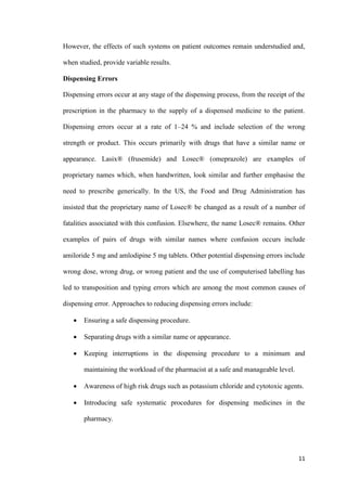 11
However, the effects of such systems on patient outcomes remain understudied and,
when studied, provide variable results.
Dispensing Errors
Dispensing errors occur at any stage of the dispensing process, from the receipt of the
prescription in the pharmacy to the supply of a dispensed medicine to the patient.
Dispensing errors occur at a rate of 1–24 % and include selection of the wrong
strength or product. This occurs primarily with drugs that have a similar name or
appearance. Lasix® (frusemide) and Losec® (omeprazole) are examples of
proprietary names which, when handwritten, look similar and further emphasise the
need to prescribe generically. In the US, the Food and Drug Administration has
insisted that the proprietary name of Losec® be changed as a result of a number of
fatalities associated with this confusion. Elsewhere, the name Losec® remains. Other
examples of pairs of drugs with similar names where confusion occurs include
amiloride 5 mg and amlodipine 5 mg tablets. Other potential dispensing errors include
wrong dose, wrong drug, or wrong patient and the use of computerised labelling has
led to transposition and typing errors which are among the most common causes of
dispensing error. Approaches to reducing dispensing errors include:
 Ensuring a safe dispensing procedure.
 Separating drugs with a similar name or appearance.
 Keeping interruptions in the dispensing procedure to a minimum and
maintaining the workload of the pharmacist at a safe and manageable level.
 Awareness of high risk drugs such as potassium chloride and cytotoxic agents.
 Introducing safe systematic procedures for dispensing medicines in the
pharmacy.
 
