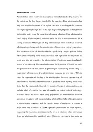 12
Administration Errors
Administration errors occur when a discrepancy occurs between the drug received by
the patient and the drug therapy intended by the prescriber. Drug administration has
long been associated with one of the highest risk areas in nursing practice, with the
‘five rights’ (giving the right dose of the right drug to the right patient at the right time
by the right route) being the cornerstone of nursing education. Drug administration
errors largely involve errors of omission where the drug is not administered for a
variety of reasons. Other types of drug administration errors include an incorrect
administration technique and the administration of incorrect or expired preparations.
The intravenous route of administration is a particularly complex process during
which errors frequently occur and is associated with significant risk to patients as
some have died as a result of the administration of cytotoxic drugs intrathecally
instead of intravenously. The result has been that the Department of Health has made
this particular type of error one of its prime targets in increasing patient safety. A
recent study of intravenous drug administration suggested an error rate of 50% in
either the preparation of the drug or its administration. The most common type of
error identified was the deliberate violation of guidelines when injecting bolus doses
faster than the recommended time of 3–5 minutes. Causes of administration errors
included a lack of perceived risk, poor role models, and lack of available technology.
Mistakes tended to occur when drug preparation or administration involved
uncommon procedures with causes including a lack of knowledge of the preparation
or administration procedures and the complex design of equipment. In contrast a
major error rate of 0·19% in 30,000 cytotoxic preparations has been reported,
suggesting that medication error rates may be lower in situations where intravenous
drugs are administered in specialised units. Whilst this rate may be interpreted as
 