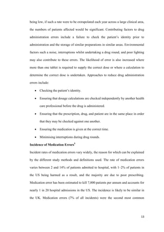 13
being low, if such a rate were to be extrapolated each year across a large clinical area,
the numbers of patients affected would be significant. Contributing factors to drug
administration errors include a failure to check the patient’s identity prior to
administration and the storage of similar preparations in similar areas. Environmental
factors such a noise, interruptions whilst undertaking a drug round, and poor lighting
may also contribute to these errors. The likelihood of error is also increased where
more than one tablet is required to supply the correct dose or where a calculation to
determine the correct dose is undertaken. Approaches to reduce drug administration
errors include:
 Checking the patient’s identity.
 Ensuring that dosage calculations are checked independently by another health
care professional before the drug is administered.
 Ensuring that the prescription, drug, and patient are in the same place in order
that they may be checked against one another.
 Ensuring the medication is given at the correct time.
 Minimising interruptions during drug rounds.
Incidence of Medication Errors5
Incident rates of medication errors vary widely, the reason for which can be explained
by the different study methods and definitions used. The rate of medication errors
varies between 2 and 14% of patients admitted to hospital, with 1–2% of patients in
the US being harmed as a result, and the majority are due to poor prescribing.
Medication error has been estimated to kill 7,000 patients per annum and accounts for
nearly 1 in 20 hospital admissions in the US. The incidence is likely to be similar in
the UK. Medication errors (7% of all incidents) were the second most common
 