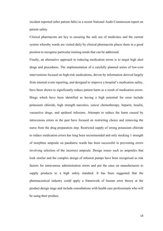 14
incident reported (after patient falls) in a recent National Audit Commission report on
patient safety.
Clinical pharmacists are key to ensuring the safe use of medicines and the current
system whereby wards are visited daily by clinical pharmacists places them in a good
position to recognise particular training needs that can be addressed.
Finally, an alternative approach to reducing medication errors is to target high alert
drugs and procedures. The implementation of a carefully planned series of low-cost
interventions focused on high-risk medications, driven by information derived largely
from internal event reporting, and designed to improve a hospital’s medication safety,
have been shown to significantly reduce patient harm as a result of medication errors.
Drugs which have been identified as having a high potential for error include
potassium chloride, high strength narcotics, cancer chemotherapy, heparin, insulin,
vasoactive drugs, and epidural infusions. Attempts to reduce the harm caused by
intravenous errors in the past have focused on restricting choice and removing the
nurse from the drug preparation step. Restricted supply of strong potassium chloride
to reduce medication errors has long been recommended and only stocking 1 strength
of morphine ampoule on paediatric wards has been successful in preventing errors
involving selection of the incorrect ampoule. Design issues such as ampoules that
look similar and the complex design of infusion pumps have been recognised as risk
factors for intravenous administration errors and put the onus on manufacturers to
supply products to a high safety standard. It has been suggested that the
pharmaceutical industry could apply a framework of human error theory at the
product design stage and include consultations with health care professionals who will
be using their product.
 