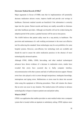 16
Electronic Medical Records (EMRs)6
Major arguments in favour of EMRs state that its implementation will potentially
decrease medication adverse events, improve health and provide cost savings to
healthcare. Electronic medical records are beneficial if the information is correctly
input into the system. Patient records and history are readily accessible to clinicians
and other healthcare providers. Although cost benefits will not be evident during the
adoption period of the system, a gradual increase will be seen as time passes.
The AAOS believes that patient safety must be a top priority in healthcare. The
provision and maintenance of a safe working environment is the most cost effective
tool for achieving this standard. Some technologies may be cost prohibitive for some
hospital systems. However, cost-efficient, low technology tools are available and
should be used to ensure the safest medication practices in the absence of more
technologically advanced options.
Although CPOE, EMRs, CDSS, bar-coding, and other medical technological
advances have shown evidence of a decrease in medication errors, studies have
revealed that errors have occurred due to faulty computer interface,
miscommunication with other systems and lack of sufficient decision support. Human
errors have also played a role in errors through inexperience, inadequate knowledge,
interruptions and typing errors. Malfunctions or errors must be taken into account
when using this equipment or following procedures. There still remains the chance
that an error can occur in any situation. The medical arena will continue to advance
technologically in hopes to improve patient care and patient safety.
What is CPOE?7
CPOE is an application that enables providers to enter medical orders into a computer
system that is located within an inpatient or ambulatory setting. CPOE replaces more
 