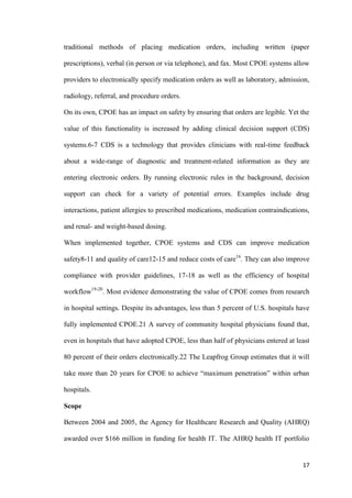 17
traditional methods of placing medication orders, including written (paper
prescriptions), verbal (in person or via telephone), and fax. Most CPOE systems allow
providers to electronically specify medication orders as well as laboratory, admission,
radiology, referral, and procedure orders.
On its own, CPOE has an impact on safety by ensuring that orders are legible. Yet the
value of this functionality is increased by adding clinical decision support (CDS)
systems.6-7 CDS is a technology that provides clinicians with real-time feedback
about a wide-range of diagnostic and treatment-related information as they are
entering electronic orders. By running electronic rules in the background, decision
support can check for a variety of potential errors. Examples include drug
interactions, patient allergies to prescribed medications, medication contraindications,
and renal- and weight-based dosing.
When implemented together, CPOE systems and CDS can improve medication
safety8-11 and quality of care12-15 and reduce costs of care16
. They can also improve
compliance with provider guidelines, 17-18 as well as the efficiency of hospital
workflow19-20
. Most evidence demonstrating the value of CPOE comes from research
in hospital settings. Despite its advantages, less than 5 percent of U.S. hospitals have
fully implemented CPOE.21 A survey of community hospital physicians found that,
even in hospitals that have adopted CPOE, less than half of physicians entered at least
80 percent of their orders electronically.22 The Leapfrog Group estimates that it will
take more than 20 years for CPOE to achieve “maximum penetration” within urban
hospitals.
Scope
Between 2004 and 2005, the Agency for Healthcare Research and Quality (AHRQ)
awarded over $166 million in funding for health IT. The AHRQ health IT portfolio
 