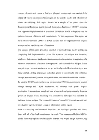 18
consists of grants and contracts that have planned, implemented, and evaluated the
impact of various information technologies on the quality, safety, and efficiency of
health care delivery. This report focuses on a sample of ten grants from the
Transforming Healthcare Quality through Information Technology (THQIT) initiative
that supported implementation or evaluation of inpatient CPOE to improve care for
patients, increase efficiency, and contain costs. For the purposes of this report, we
have defined “inpatient CPOE” as CPOE systems that are implemented in hospital
settings and are used in the care of inpatients.
Our analysis of the grants presents a snapshot of their activities, mostly as they are
completing their implementation cycles. The scope of our analysis was limited to
challenges that grantees faced during development, implementation, or evaluation of a
health IT intervention. Evaluation of the projects’ final outcomes was not part of this
analysis in part because results were not yet uniformly available when this report was
being drafted. AHRQ encourages individual grants to disseminate final outcomes
through peer-reviewed journals, trade publications, and other dissemination vehicles.
To identify THQIT projects that were implementing CPOE interventions in hospital
settings through the THQIT mechanism, we reviewed each grant’s original
application. A convenience sample of nine urban/rural and geographically disparate
groups of projects whose leadership was available to participate was selected for
inclusion in this analysis. The National Resource Center (NRC) interviews with lead
investigators were the primary source of information for this report.
Prior to conducting semi structured interviews, we developed questions and shared
them with all of the lead investigators via email. This process enabled the NRC to
collect from investigators candid accounts of their core project design elements, key
 