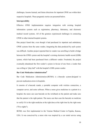 19
challenges, lessons learned, and future directions for inpatient CPOE use within their
respective hospitals. These pragmatic stories are presented below.
Interoperability
Effective CPOE implementation requires integration with existing hospital
information systems such as registration, pharmacy, laboratory, and electronic
medical record systems. All of the grantees experienced challenges in connecting
CPOE to other internal hospital systems.
One project found that, even though it had purchased its inpatient and ambulatory
CPOE systems from the same vendor, integrating the data produced by each system
was difficult. Another project reported that its vendor was unwilling to build a bridge
between the CPOE system and the hospital’s existing electronic health record (EHR)
system, which had been purchased from a different vendor. Frustrated, the project
eventually abandoned the first vendor’s system in favour of one from a vendor that
was willing to “play ball” with the hospital’s EHR system vendor.
Bar Code Medication Administration8
Bar Code Medication Administration (BCMA) is a barcode system designed to
prevent medication errors in hospitals.
It consists of a barcode reader, a portable computer with wireless connection, a
computer server, and some software. When a nurse gives medicines to a patient in a
hospital, the nurse can scan barcode on the wristband on the patient and make sure
that the patient is the right patient. The nurse can then scan the barcode on medicine
to verify if it is the right medicine at the right dose at the right time by the right route
("Five rights").
BCMA was first implemented in the Veteran Medical Center in Topeka, Kansas,
USA. It was conceived by a nurse who was inspired by a car rental service using
 