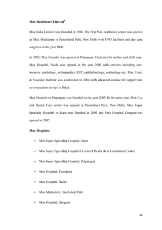 22
Max Healthcare Limited9
Max India Limited was founded in 1988. The first Max healthcare centre was opened
as Max Medcentre in Panchsheel Park, New Delhi with OPD facilities and day care
surgeries in the year 2000.
In 2002, Max Hospital was opened in Pitampura. Dedicated to mother and child care,
Max Hospital, Noida was opened in the year 2002 with services including non-
invasive cardiology, orthopaedics, ENT, ophthalmology, nephrology etc. Max Heart
& Vascular Institute was established in 2004 with advanced cardiac life support and
air evacuation service in Saket.
Max Hospital in Patparganj was founded in the year 2005. In the same year, Max Eye
and Dental Care centre was opened at Panchsheel Park, New Delhi. Max Super
Specialty Hospital in Saket was founded in 2006 and Max Hospital, Gurgaon was
opened in 2007.
Max Hospitals
 Max Super Speciality Hospital, Saket
 Max Super Speciality Hospital (A unit of Devki Devi Foundation), Saket
 Max Super Speciality Hospital, Patparganj
 Max Hospital, Pitampura
 Max Hospital, Noida
 Max Medcentre, Panchsheel Park
 Max Hospital, Gurgaon
 