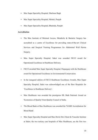 23
 Max Super Speciality Hospital, Shalimar Bagh
 Max Super Speciality Hospital, Mohali, Punjab
 Max Super Speciality Hospital, Bhatinda, Punjab
Accreditation
 The Max Institute of Minimal Access, Metabolic & Bariatric Surgery has
accredited as a centre of Excellence for providing state-of-the-art Clinical
Services and Surgical Training Programmes for Abdominal Wall Hernia
Surgery.
 Max Super Specialty Hospital, Saket was awarded FICCI award for
Operational Excellence in Healthcare Delivery.
 FICCI awarded Max Super Specialty Hospital, Patparganj with the Healthcare
award for Operational Excellence in Environmental Conservation.
 In the inaugural edition of FICCI Healthcare Excellence Awards, Max Super
Specialty Hospital, Saket was acknowledged one of the Best Hospitals for
‘Excellence in Healthcare Delivery’.
 Max Healthcare was awarded the prestigious DL Shah National Award on
'Economics of Quality' from Quality Council of India.
 The Blood Bank at Max Healthcare was awarded the 'NABH Accreditation for
Blood Bank'.
 Max Super Specialty Hospital and Max Devki Devi Heart & Vascular Institute
at Saket, the two tertiary care hospitals of Max Healthcare, are the first two
 