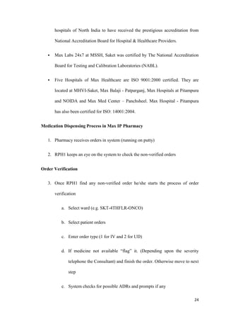 24
hospitals of North India to have received the prestigious accreditation from
National Accreditation Board for Hospital & Healthcare Providers.
 Max Labs 24x7 at MSSH, Saket was certified by The National Accreditation
Board for Testing and Calibration Laboratories (NABL).
 Five Hospitals of Max Healthcare are ISO 9001:2000 certified. They are
located at MHVI-Saket, Max Balaji - Patparganj, Max Hospitals at Pitampura
and NOIDA and Max Med Center – Panchsheel. Max Hospital - Pitampura
has also been certified for ISO: 14001:2004.
Medication Dispensing Process in Max IP Pharmacy
1. Pharmacy receives orders in system (running on putty)
2. RPH1 keeps an eye on the system to check the non-verified orders
Order Verification
3. Once RPH1 find any non-verified order he/she starts the process of order
verification
a. Select ward (e.g. SKT-4THFLR-ONCO)
b. Select patient orders
c. Enter order type (1 for IV and 2 for UD)
d. If medicine not available “flag” it. (Depending upon the severity
telephone the Consultant) and finish the order. Otherwise move to next
step
e. System checks for possible ADRs and prompts if any
 