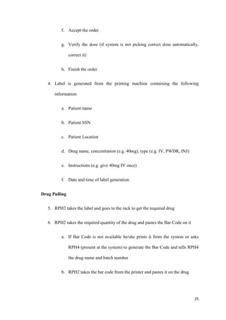 25
f. Accept the order
g. Verify the dose (if system is not picking correct dose automatically,
correct it)
h. Finish the order
4. Label is generated from the printing machine containing the following
information:
a. Patient name
b. Patient SSN
c. Patient Location
d. Drug name, concentration (e.g. 40mg), type (e.g. IV, PWDR, INJ)
e. Instructions (e.g. give 40mg IV once)
f. Date and time of label generation
Drug Pulling
5. RPH2 takes the label and goes to the rack to get the required drug
6. RPH2 takes the required quantity of the drug and pastes the Bar Code on it
a. If Bar Code is not available he/she prints it from the system or asks
RPH4 (present at the system) to generate the Bar Code and tells RPH4
the drug name and batch number
b. RPH2 takes the bar code from the printer and pastes it on the drug
 