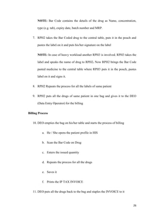 26
NOTE: Bar Code contains the details of the drug as Name, concentration,
type (e.g. tab), expiry date, batch number and MRP.
7. RPH2 takes the Bar Coded drug to the central table, puts it in the pouch and
pastes the label on it and puts his/her signature on the label
NOTE: In case of heavy workload another RPH3 is involved. RPH3 takes the
label and speaks the name of drug to RPH2. Now RPH2 brings the Bar Code
pasted medicine to the central table where RPH3 puts it in the pouch, pastes
label on it and signs it.
8. RPH2 Repeats the process for all the labels of same patient
9. RPH2 puts all the drugs of same patient in one bag and gives it to the DEO
(Data Entry Operator) for the billing
Billing Process
10. DEO empties the bag on his/her table and starts the process of billing
a. He / She opens the patient profile in HIS
b. Scan the Bar Code on Drug
c. Enters the issued quantity
d. Repeats the process for all the drugs
e. Saves it
f. Prints the IP TAX INVOICE
11. DEO puts all the drugs back to the bag and staples the INVOICE to it
 