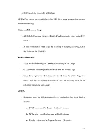 27
12. DEO repeats the process for all the bags
NOTE: If the patient has been discharged the HIS shows a pop-up regarding the same
at the time of billing.
Checking of dispensed Drugs
13. All the billed bags are then moved to the Checking counter either by the DEO
or GDA.
14. At this point another RPH4 does the checking by matching the Drug, Label,
Bar Code and the INVOICE.
Delivery of the Bags
15. Floors are divided among the GDAs for the delivery of the Drugs
16. GDA separates all the bags of his/her floor from the checked bags
17. GDAs have register in which they enter the IP Issue No of the drug, floor
number and take the signature with time of either the attending nurse for the
patient or the nursing team leader.
NOTES:
1. Dispensing time for different categories of medications has been fixed as
follows:
a. STAT orders must be dispensed within 30 minutes
b. NOW orders must be dispensed within 60 minutes
c. Routine orders must be dispensed within 120 minutes
 