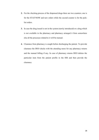 28
2. For the checking process of the dispensed drugs there are two counters; one is
for the STAT/NOW and new orders while the second counter is for the pick-
list orders.
3. In case the drug issued is not in the system (newly introduced) or a drug which
is not available in the pharmacy and pharmacy arranged it from somewhere
else all the processes related to it will be manual.
4. Clearance from pharmacy is sought before discharging the patient. To provide
clearance the DEO checks with the attending nurse for any pharmacy returns
and the manual billing if any. In case of pharmacy returns DEO deletes the
particular item from the patient profile in the HIS and then provide the
clearance.
 