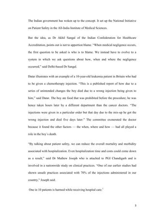 3
The Indian government has woken up to the concept. It set up the National Initiative
on Patient Safety in the All-India Institute of Medical Sciences.
But the idea, as Dr Akhil Sangal of the Indian Confederation for Healthcare
Accreditation, points out is not to apportion blame. “When medical negligence occurs,
the first question to be asked is who is to blame. We instead have to evolve to a
system in which we ask questions about how, when and where the negligence
occurred,” said Delhi-based Dr Sangal.
Datar illustrates with an example of a 10-year-old leukemia patient in Britain who had
to be given a chemotherapy injection. “This is a published report of how due to a
series of unintended changes the boy died due to a wrong injection being given to
him,” said Datar. The boy ate food that was prohibited before the procedure; he was
hence taken hours later by a different department than the cancer doctors. “The
injections were given in a particular order but that day due to the mix-up he got the
wrong injection and died five days later.” The committee exonerated the doctor
because it found the other factors — the when, where and how — had all played a
role in the boy`s death.
“By talking about patient safety, we can reduce the overall mortality and morbidity
associated with hospitalization. Even hospitalization time and costs could come down
as a result,” said Dr Mathew Joseph who is attached to PGI Chandigarh and is
involved in a nationwide study on clinical practices. “One of our earlier studies had
shown unsafe practices associated with 70% of the injections administered in our
country,” Joseph said.
One in 10 patients is harmed while receiving hospital care.1
 
