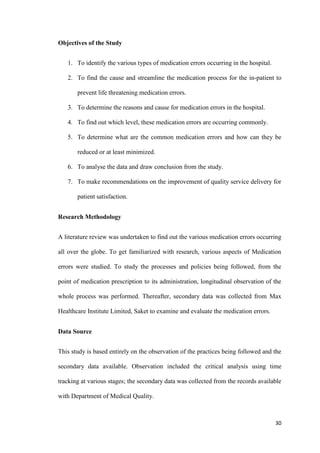 30
Objectives of the Study
1. To identify the various types of medication errors occurring in the hospital.
2. To find the cause and streamline the medication process for the in-patient to
prevent life threatening medication errors.
3. To determine the reasons and cause for medication errors in the hospital.
4. To find out which level, these medication errors are occurring commonly.
5. To determine what are the common medication errors and how can they be
reduced or at least minimized.
6. To analyse the data and draw conclusion from the study.
7. To make recommendations on the improvement of quality service delivery for
patient satisfaction.
Research Methodology
A literature review was undertaken to find out the various medication errors occurring
all over the globe. To get familiarized with research, various aspects of Medication
errors were studied. To study the processes and policies being followed, from the
point of medication prescription to its administration, longitudinal observation of the
whole process was performed. Thereafter, secondary data was collected from Max
Healthcare Institute Limited, Saket to examine and evaluate the medication errors.
Data Source
This study is based entirely on the observation of the practices being followed and the
secondary data available. Observation included the critical analysis using time
tracking at various stages; the secondary data was collected from the records available
with Department of Medical Quality.
 