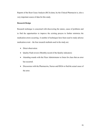 31
Reports of the Root Cause Analysis (RCA) done, by the Clinical Pharmacist is, also a
very important source of data for this study.
Research Design
Research technique is concerned with discovering the nature, cause of problems and
to find the opportunities to improve the existing process to further minimize the
medication errors occurring. A number of techniques have been used to study adverse
medication event – the four research methods used in the study are:
 Direct observation
 Quality Flash review (Monthly record of the Quality indicators)
 Attending rounds with the Floor Administrator to listen for clues that an error
has occurred.
 Discussions with the Pharmacists, Nurses and DEOs to find the actual cause of
the error.
 