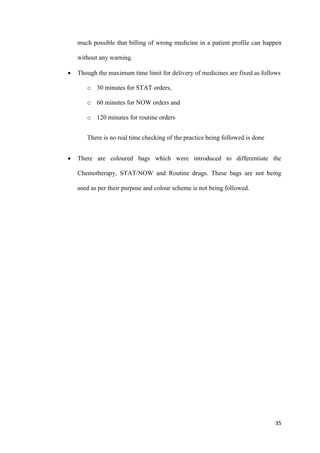 35
much possible that billing of wrong medicine in a patient profile can happen
without any warning.
 Though the maximum time limit for delivery of medicines are fixed as follows
o 30 minutes for STAT orders,
o 60 minutes for NOW orders and
o 120 minutes for routine orders
There is no real time checking of the practice being followed is done
 There are coloured bags which were introduced to differentiate the
Chemotherapy, STAT/NOW and Routine drugs. These bags are not being
used as per their purpose and colour scheme is not being followed.
 