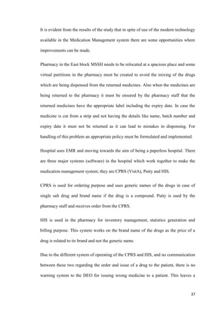 37
It is evident from the results of the study that in spite of use of the modern technology
available in the Medication Management system there are some opportunities where
improvements can be made.
Pharmacy in the East block MSSH needs to be relocated at a spacious place and some
virtual partitions in the pharmacy must be created to avoid the mixing of the drugs
which are being dispensed from the returned medicines. Also when the medicines are
being returned to the pharmacy it must be ensured by the pharmacy staff that the
returned medicines have the appropriate label including the expiry date. In case the
medicine is cut from a strip and not having the details like name, batch number and
expiry date it must not be returned as it can lead to mistakes in dispensing. For
handling of this problem an appropriate policy must be formulated and implemented.
Hospital uses EMR and moving towards the aim of being a paperless hospital. There
are three major systems (software) in the hospital which work together to make the
medication management system; they are CPRS (VistA), Putty and HIS.
CPRS is used for ordering purpose and uses generic names of the drugs in case of
single salt drug and brand name if the drug is a compound. Putty is used by the
pharmacy staff and receives order from the CPRS.
HIS is used in the pharmacy for inventory management, statistics generation and
billing purpose. This system works on the brand name of the drugs as the price of a
drug is related to its brand and not the generic name.
Due to the different system of operating of the CPRS and HIS, and no communication
between these two regarding the order and issue of a drug to the patient, there is no
warning system to the DEO for issuing wrong medicine to a patient. This leaves a
 