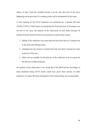 38
chance of error. From the available records it can be seen that most of the errors
happening can be prevented if a warning system can be incorporated for the same.
A time tracking for the STAT medicines was performed for 3 patients (IP issue
573454, 573474, 573505) and it was found that the fixed time limit of 30 minutes was
not met in two cases. On analysis of the observation on time delay (average 20
minutes from the fixed time limit) was found due to mainly three reasons:
1. Billing of the medicines took more than the fixed time limit of 3 minutes due
to the rush at the billing counter.
2. Checking time also fixed as 3 minutes but took more than 5 minutes for same
reason as in first case.
3. GDA was not available for the delivery of the medicines as he was gone for
the delivery of other medicines.
On analysis of the observation it was found that if the DEO had the knowledge of
these medicines being STAT he/she could have given them priority on other
medicines. To reduce the delay introduction of the coloured bags was recommended.
 